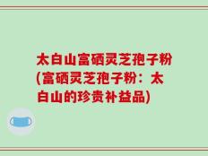 太白山富硒灵芝孢子粉(富硒灵芝孢子粉：太白山的珍贵补益品)