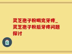 灵芝孢子粉喝完牙疼_灵芝孢子粉后牙疼问题探讨