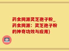药食同源灵芝孢子粉_药食同源：灵芝孢子粉的神奇功效与应用)