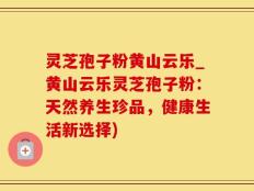 灵芝孢子粉黄山云乐_黄山云乐灵芝孢子粉：天然养生珍品，健康生活新选择)