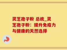 灵芝孢子粉 总统_灵芝孢子粉：提升免疫力与健康的天然选择