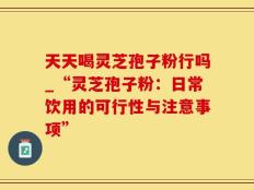 天天喝灵芝孢子粉行吗_“灵芝孢子粉：日常饮用的可行性与注意事项”