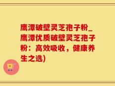 鹰潭破壁灵芝孢子粉_鹰潭优质破壁灵芝孢子粉：高效吸收，健康养生之选)