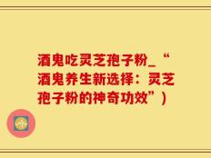 酒鬼吃灵芝孢子粉_“酒鬼养生新选择：灵芝孢子粉的神奇功效”)