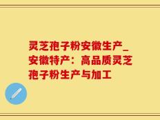 灵芝孢子粉安徽生产_安徽特产：高品质灵芝孢子粉生产与加工