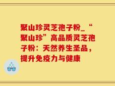 聚山珍灵芝孢子粉_“聚山珍”高品质灵芝孢子粉：天然养生圣品，提升免疫力与健康