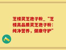 芝楼灵芝孢子粉_“芝楼高品质灵芝孢子粉：纯净营养，健康守护”