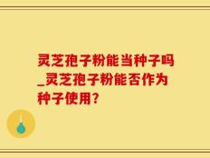 灵芝孢子粉能当种子吗_灵芝孢子粉能否作为种子使用？