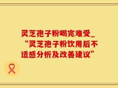 灵芝孢子粉喝完难受_“灵芝孢子粉饮用后不适感分析及改善建议”