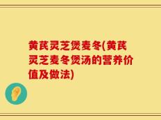 黄芪灵芝煲麦冬(黄芪灵芝麦冬煲汤的营养价值及做法)