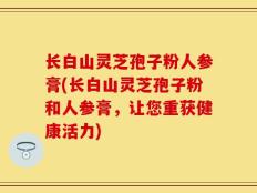 长白山灵芝孢子粉人参膏(长白山灵芝孢子粉和人参膏，让您重获健康活力)