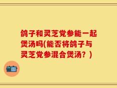 鸽子和灵芝党参能一起煲汤吗(能否将鸽子与灵芝党参混合煲汤？)
