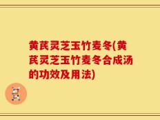 黄芪灵芝玉竹麦冬(黄芪灵芝玉竹麦冬合成汤的功效及用法)