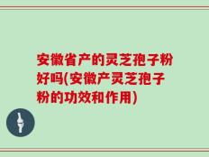 安徽省产的灵芝孢子粉好吗(安徽产灵芝孢子粉的功效和作用)
