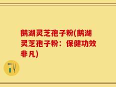 鹅湖灵芝孢子粉(鹅湖灵芝孢子粉：保健功效非凡)