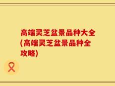 高端灵芝盆景品种大全(高端灵芝盆景品种全攻略)