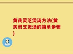 黄芪灵芝煲汤方法(黄芪灵芝煲汤的简单步骤)