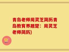 青岛老师周灵芝简历青岛教育界翘楚：周灵芝老师简历)