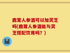 鹿茸人参酒可以加灵芝吗(鹿茸人参酒能与灵芝搭配饮用吗？)
