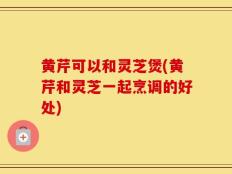 黄芹可以和灵芝煲(黄芹和灵芝一起烹调的好处)