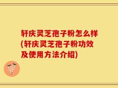 轩庆灵芝孢子粉怎么样(轩庆灵芝孢子粉功效及使用方法介绍)