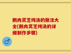鹅肉灵芝炖汤的做法大全(鹅肉灵芝炖汤的详细制作步骤)