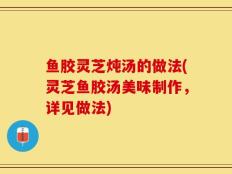 鱼胶灵芝炖汤的做法(灵芝鱼胶汤美味制作，详见做法)