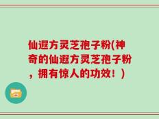 仙遐方灵芝孢子粉(神奇的仙遐方灵芝孢子粉，拥有惊人的功效！)