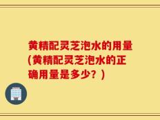 黄精配灵芝泡水的用量(黄精配灵芝泡水的正确用量是多少？)