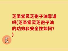 芝圣堂灵芝孢子油靠谱吗(芝圣堂灵芝孢子油的功效和安全性如何？)