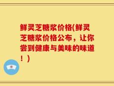 鲜灵芝糖浆价格(鲜灵芝糖浆价格公布，让你尝到健康与美味的味道！)