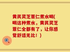 黄芪灵芝薏仁煮水喝(喝这种煮水，黄芪灵芝薏仁全都有了，让你感觉舒适无比！)
