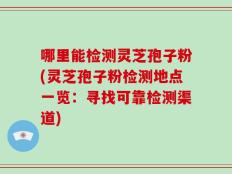 哪里能检测灵芝孢子粉(灵芝孢子粉检测地点一览：寻找可靠检测渠道)