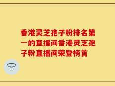 香港灵芝孢子粉排名第一的直播间香港灵芝孢子粉直播间荣登榜首