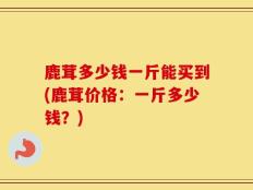 鹿茸多少钱一斤能买到(鹿茸价格：一斤多少钱？)