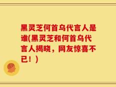 黑灵芝何首乌代言人是谁(黑灵芝和何首乌代言人揭晓，网友惊喜不已！)