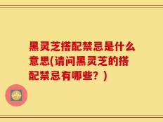 黑灵芝搭配禁忌是什么意思(请问黑灵芝的搭配禁忌有哪些？)