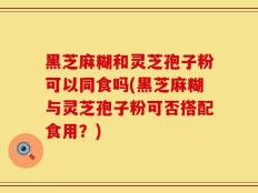 黑芝麻糊和灵芝孢子粉可以同食吗(黑芝麻糊与灵芝孢子粉可否搭配食用？)
