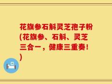 花旗参石斛灵芝孢子粉(花旗参、石斛、灵芝三合一，健康三重奏！)