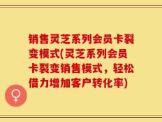 销售灵芝系列会员卡裂变模式(灵芝系列会员卡裂变销售模式，轻松借力增加客户转化率)