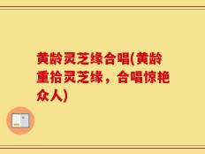 黄龄灵芝缘合唱(黄龄重拾灵芝缘，合唱惊艳众人)