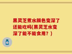 黑灵芝煮水颜色变深了还能吃吗(黑灵芝水变深了能不能食用？)