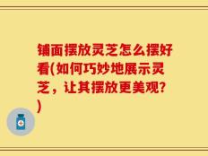 铺面摆放灵芝怎么摆好看(如何巧妙地展示灵芝，让其摆放更美观？)