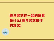 鹿与灵芝在一起的寓意是什么(鹿与灵芝相伴的意义)
