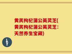 黄芪枸杞蒲公英灵芝(黄芪枸杞蒲公英灵芝：天然养生宝藏)