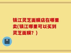 镇江灵芝面膜店在哪里卖(镇江哪里可以买到灵芝面膜？)