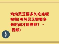 鸡炖灵芝要多久吃完呢视频(鸡炖灵芝需要多长时间才能煮熟？ - 视频)
