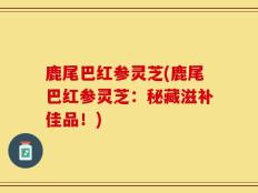 鹿尾巴红参灵芝(鹿尾巴红参灵芝：秘藏滋补佳品！)