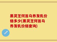 黑灵芝何首乌养发乳价格多少(黑灵芝何首乌养发乳价格查询)