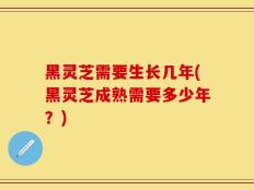 黑灵芝需要生长几年(黑灵芝成熟需要多少年？)